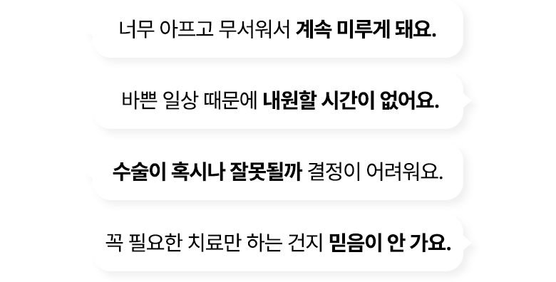 너무 아프고 무서워서 계속 미루게 돼요. / 바쁜 일상 때문에 내원할 시간이 없어요. / 수술이 혹시나 잘못될까 결정이 어려워요. / 꼭 필요한 치료만 하는 건지 믿음이 안가요.
